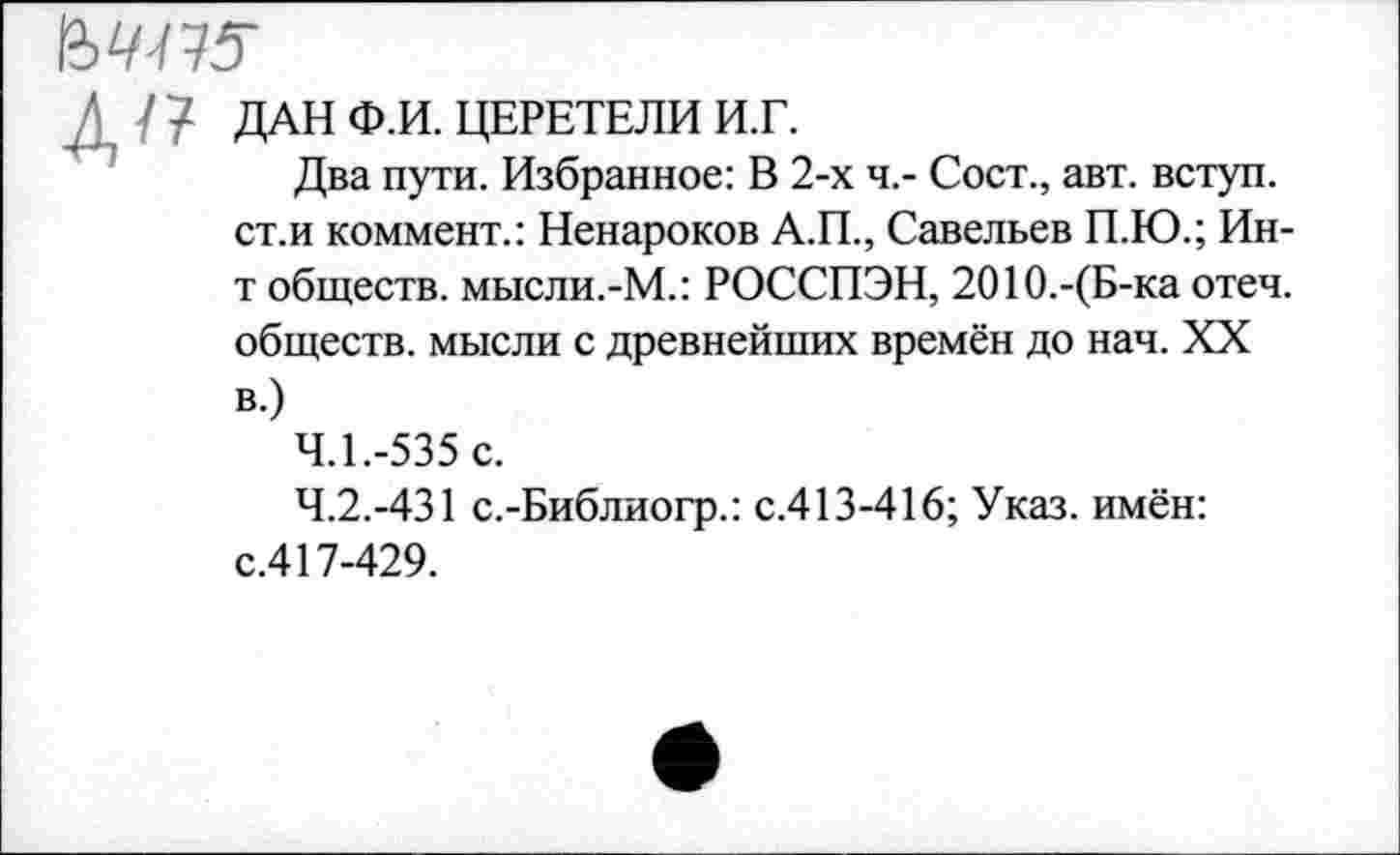 ﻿ДАН Ф.И. ЦЕРЕТЕЛИ И.Г.
Два пути. Избранное: В 2-х ч.- Сост., авт. вступ. ст.и коммент.: Ненароков А.П., Савельев П.Ю.; Ин-т обществ. мысли.-М.: РОССПЭН, 2010.-(Б-ка отеч. обществ, мысли с древнейших времён до нач. XX в.)
4.1.	-535 с.
4.2.	-431 с.-Библиогр.: с.413-416; Указ, имён: с.417-429.